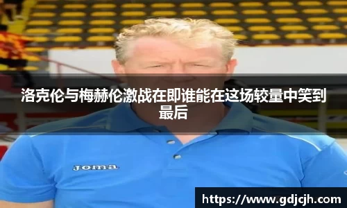 洛克伦与梅赫伦激战在即谁能在这场较量中笑到最后
