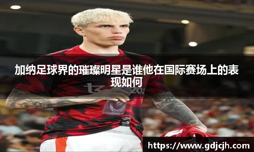 加纳足球界的璀璨明星是谁他在国际赛场上的表现如何