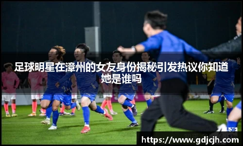 足球明星在漳州的女友身份揭秘引发热议你知道她是谁吗