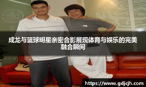 成龙与篮球明星亲密合影展现体育与娱乐的完美融合瞬间